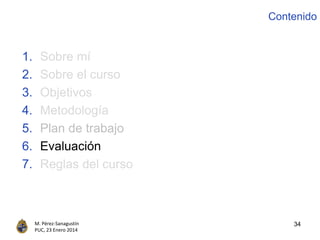 34M. Pérez-Sanagustín
PUC, 23 Enero 2014
1. Sobre mí
2. Sobre el curso
3. Objetivos
4. Metodología
5. Plan de trabajo
6. Evaluación
7. Reglas del curso
Contenido
 