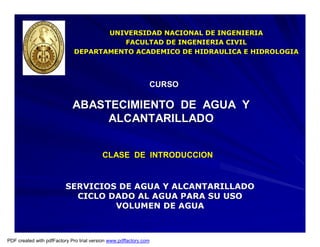 CLASE DE INTRODUCCIONCLASE DE INTRODUCCION
ABASTECIMIENTO DE AGUA YABASTECIMIENTO DE AGUA Y
ALCANTARILLADOALCANTARILLADO
CURSOCURSO
UNIVERSIDAD NACIONAL DE INGENIERIAUNIVERSIDAD NACIONAL DE INGENIERIA
FACULTAD DE INGENIERIA CIVILFACULTAD DE INGENIERIA CIVIL
DEPARTAMENTO ACADEMICO DE HIDRAULICA E HIDROLOGIADEPARTAMENTO ACADEMICO DE HIDRAULICA E HIDROLOGIA
SERVICIOS DE AGUA Y ALCANTARILLADOSERVICIOS DE AGUA Y ALCANTARILLADO
CICLO DADO AL AGUA PARA SU USOCICLO DADO AL AGUA PARA SU USO
VOLUMEN DE AGUAVOLUMEN DE AGUA
PDF created with pdfFactory Pro trial version www.pdffactory.com
 