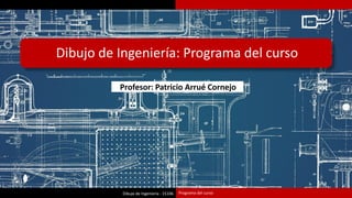 Dibujo de Ingeniería - 15106
Dibujo de Ingeniería: Programa del curso
Programa del curso
Profesor: Patricio Arrué Cornejo
 