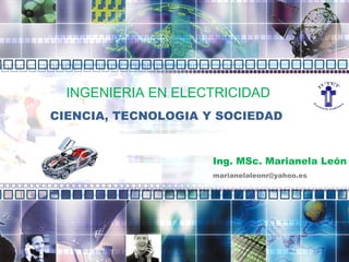 INGENIERIA  EN ELECTRICIDAD CIENCIA ,  TECNOLOGIA  Y SOCIEDAD Ing .  M S c .   Marianela León [email_address] 