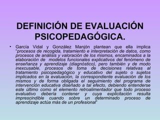 DEFINICIÓN DE EVALUACIÓN PSICOPEDAGÓGICA. García Vidal y González Manjón plantean que ella implica “ procesos de recogida, tratamiento e interpretación de datos, como procesos de análisis y valoración de los mismos, encaminados a la elaboración de  modelos funcionales explicativos del fenómeno de enseñanza y aprendizaje (diagnóstico), pero también y de modo inexcusable, procesos de toma de decisiones relativas al tratamiento psicopedagógico y educativo del sujeto o sujetos implicados en la evaluación, la correspondiente evaluación de los mismos y de forma obligada el seguimiento del programa de intervención educativa diseñado a tal efecto, debiendo entenderse este último como el elemento retroalimentador que todo proceso evaluativo debería contener y cuya explicitación resulta imprescindible cuando sobre un determinado proceso de aprendizaje actúa más de un profesional ”   