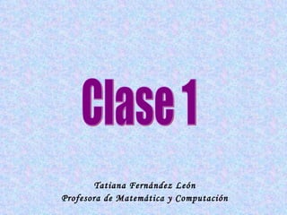 Tatiana Fernández León Profesora de Matemática y Computación Clase 1 