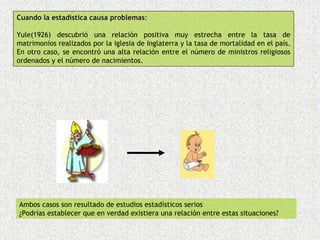 Cuando la estadística causa problemas:
                            problemas

Yule(1926) descubrió una relación positiva muy estrecha entre la tasa de
matrimonios realizados por la iglesia de Inglaterra y la tasa de mortalidad en el país.
En otro caso, se encontró una alta relación entre el número de ministros religiosos
ordenados y el número de nacimientos.




Ambos casos son resultado de estudios estadísticos serios
¿Podrías establecer que en verdad existiera una relación entre estas situaciones?
 