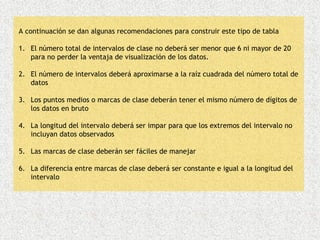 A continuación se dan algunas recomendaciones para construir este tipo de tabla

1. El número total de intervalos de clase no deberá ser menor que 6 ni mayor de 20
   para no perder la ventaja de visualización de los datos.

2. El número de intervalos deberá aproximarse a la raíz cuadrada del número total de
   datos

3. Los puntos medios o marcas de clase deberán tener el mismo número de dígitos de
   los datos en bruto

4. La longitud del intervalo deberá ser impar para que los extremos del intervalo no
   incluyan datos observados

5. Las marcas de clase deberán ser fáciles de manejar

6. La diferencia entre marcas de clase deberá ser constante e igual a la longitud del
   intervalo
 