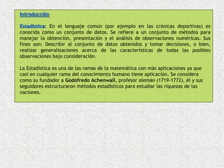 Introducción

Estadística: En el lenguaje común (por ejemplo en las crónicas deportivas) es
       stica
conocida como un conjunto de datos. Se refiere a un conjunto de métodos para
manejar la obtención, presentación y el análisis de observaciones numéricas. Sus
fines son: Describir al conjunto de datos obtenidos y tomar decisiones, o bien,
realizar generalizaciones acerca de las características de todas las posibles
observaciones bajo consideración.

La Estadística es una de las ramas de la matemática con más aplicaciones ya que
casi en cualquier rama del conocimiento humano tiene aplicación. Se considera
como su fundador a Godofredo Achenwall, profesor alemán (1719-1772), él y sus
seguidores estructuraron métodos estadísticos para estudiar las riquezas de las
naciones.
 