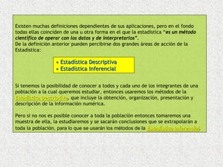Existen muchas definiciones dependientes de sus aplicaciones, pero en el fondo
todas ellas coinciden de una u otra forma en el que la estadística “es un método
científico de operar con los datos y de interpretarlos”.
De la definición anterior pueden percibirse dos grandes áreas de acción de la
Estadística:

                  • Estadística Descriptiva
                  • Estadística Inferencial


Si tenemos la posibilidad de conocer a todos y cada uno de los integrantes de una
población a la cual queremos estudiar, entonces usaremos los métodos de la
Estadística Descriptiva, que incluye la obtención, organización, presentación y
            Descriptiva
descripción de la información numérica.

Pero si no nos es posible conocer a toda la población entonces tomaremos una
muestra de ella, la estudiaremos y se sacarán conclusiones que se extrapolarán a
toda la población, para lo que se usarán los métodos de la Estadística Inferencial.
                                                                       Inferencial
 