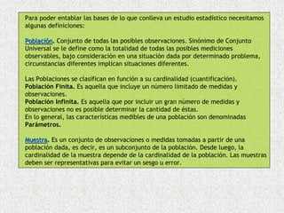 Para poder entablar las bases de lo que conlleva un estudio estadístico necesitamos
algunas definiciones:

Población. Conjunto de todas las posibles observaciones. Sinónimo de Conjunto
Universal se le define como la totalidad de todas las posibles mediciones
observables, bajo consideración en una situación dada por determinado problema,
circunstancias diferentes implican situaciones diferentes.

Las Poblaciones se clasifican en función a su cardinalidad (cuantificación).
Población Finita. Es aquella que incluye un número limitado de medidas y
observaciones.
Población Infinita. Es aquella que por incluir un gran número de medidas y
observaciones no es posible determinar la cantidad de éstas.
En lo general, las características medibles de una población son denominadas
Parámetros.

Muestra. Es un conjunto de observaciones o medidas tomadas a partir de una
Muestra
población dada, es decir, es un subconjunto de la población. Desde luego, la
cardinalidad de la muestra depende de la cardinalidad de la población. Las muestras
deben ser representativas para evitar un sesgo u error.
 