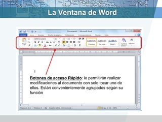 Botones de acceso Rápido: le permitirán realizar
modificaciones al documento con solo tocar uno de
ellos. Están convenientemente agrupados según su
función
La Ventana de Word
 