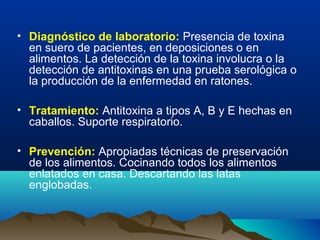 • Diagnóstico de laboratorio: Presencia de toxina
en suero de pacientes, en deposiciones o en
alimentos. La detección de la toxina involucra o la
detección de antitoxinas en una prueba serológica o
la producción de la enfermedad en ratones.
• Tratamiento: Antitoxina a tipos A, B y E hechas en
caballos. Suporte respiratorio.
• Prevención: Apropiadas técnicas de preservación
de los alimentos. Cocinando todos los alimentos
enlatados en casa. Descartando las latas
englobadas.
 