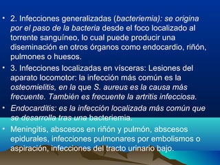 • 2. Infecciones generalizadas (bacteriemia): se origina
por el paso de la bacteria desde el foco localizado al
torrente sanguíneo, lo cual puede producir una
diseminación en otros órganos como endocardio, riñón,
pulmones o huesos.
• 3. Infecciones localizadas en vísceras: Lesiones del
aparato locomotor: la infección más común es la
osteomielitis, en la que S. aureus es la causa más
frecuente. También es frecuente la artritis infecciosa.
• Endocarditis: es la infección localizada más común que
se desarrolla tras una bacteriemia.
• Meningitis, abscesos en riñón y pulmón, abscesos
epidurales, infecciones pulmonares por embolismos o
aspiración, infecciones del tracto urinario bajo.
 