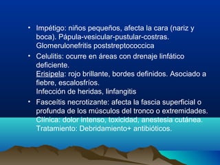 • Impétigo: niños pequeños, afecta la cara (nariz y
boca). Pápula-vesicular-pustular-costras.
Glomerulonefritis poststreptococcica
• Celulitis: ocurre en áreas con drenaje linfático
deficiente.
Erisipela: rojo brillante, bordes definidos. Asociado a
fiebre, escalosfríos.
Infección de heridas, linfangitis
• Fasceítis necrotizante: afecta la fascia superficial o
profunda de los músculos del tronco o extremidades.
Clínica: dolor intenso, toxicidad, anestesia cutánea.
Tratamiento: Debridamiento+ antibióticos.
 