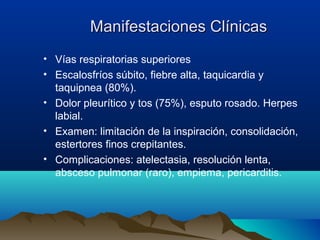 Manifestaciones ClínicasManifestaciones Clínicas
• Vías respiratorias superiores
• Escalosfríos súbito, fiebre alta, taquicardia y
taquipnea (80%).
• Dolor pleurítico y tos (75%), esputo rosado. Herpes
labial.
• Examen: limitación de la inspiración, consolidación,
estertores finos crepitantes.
• Complicaciones: atelectasia, resolución lenta,
absceso pulmonar (raro), empiema, pericarditis.
 