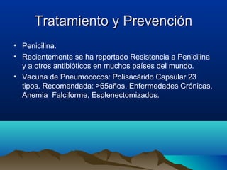 Tratamiento y PrevenciónTratamiento y Prevención
• Penicilina.
• Recientemente se ha reportado Resistencia a Penicilina
y a otros antibióticos en muchos países del mundo.
• Vacuna de Pneumococos: Polisacárido Capsular 23
tipos. Recomendada: >65años, Enfermedades Crónicas,
Anemia Falciforme, Esplenectomizados.
 