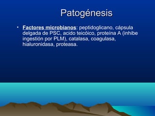 PatogénesisPatogénesis
• Factores microbianos: peptidoglicano, cápsula
delgada de PSC, acido teicóico, proteína A (inhibe
ingestión por PLM), catalasa, coagulasa,
hialuronidasa, proteasa.
 