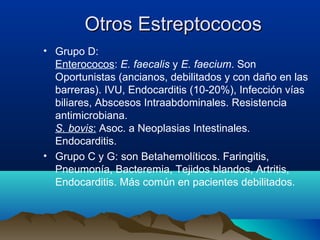 Otros EstreptococosOtros Estreptococos
• Grupo D:
Enterococos: E. faecalis y E. faecium. Son
Oportunistas (ancianos, debilitados y con daño en las
barreras). IVU, Endocarditis (10-20%), Infección vías
biliares, Abscesos Intraabdominales. Resistencia
antimicrobiana.
S. bovis: Asoc. a Neoplasias Intestinales.
Endocarditis.
• Grupo C y G: son Betahemolíticos. Faringitis,
Pneumonía, Bacteremia, Tejidos blandos, Artritis,
Endocarditis. Más común en pacientes debilitados.
 