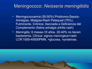 Meningococo:Meningococo: Neisseria meningitidisNeisseria meningitidis
• Meningococcemia:(30-50%) Pródromo-Sepsis-
Artralgias, Mialgias-Rash Petequial (75%).
Fulminante. Crónica: Asociada a Deficiencia del
Complemento (fiebre artralgia artritis rash)
• Meningitis: 6 meses-10 años. 20-40% no tienen
bacteremia. Clínica: signos meníngeos+rash:
LCR:1000-40000PMN, <glucosa, >proteínas.
 