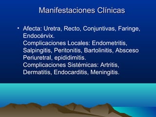 Manifestaciones ClínicasManifestaciones Clínicas
• Afecta: Uretra, Recto, Conjuntivas, Faringe,
Endocérvix.
Complicaciones Locales: Endometritis,
Salpingitis, Peritonitis, Bartolinitis, Absceso
Periuretral, epididimitis.
Complicaciones Sistémicas: Artritis,
Dermatitis, Endocarditis, Meningitis.
 