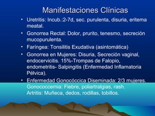 Manifestaciones ClínicasManifestaciones Clínicas
• Uretritis: Incub.:2-7d, sec. purulenta, disuria, eritema
meatal.
• Gonorrea Rectal: Dolor, prurito, tenesmo, secreción
mucopurulenta.
• Faríngea: Tonsilitis Exudativa (asintomática)
• Gonorrea en Mujeres: Disuria, Secreción vaginal,
endocervicitis. 15%-Trompas de Falopio,
endometritis- Salpingitis (Enfermedad Inflamatoria
Pélvica).
• Enfermedad Gonocóccica Diseminada: 2/3 mujeres.
Gonococcemia: Fiebre, poliartralgias, rash.
Artritis: Muñeca, dedos, rodillas, tobillos.
 