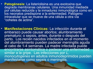 • Patogénesis: La listeriolisina es una exotoxina que
degrada membranas celulares. Una inmunidad mediada
por células reducida y la inmadurez inmunológica como en
los neonatos predispone a la enfermedad. Patógeno
intracelular que se mueve de una célula a otra vía
“cohetes de actina”.
• Manifestaciones Clínicas: La infección durante el
embarazo puede causar abortos; alumbramiento
prematuro; o sepsis, antes, durante o después del
parto. Los recién nacidos infectados en el momento
del alumbramiento pueden padecer meningitis aguda
al cabo de 1-4 semanas. La madre infectada puede
encontrarse asintomática o padecer una enfermedad
similar a la gripe. Las infecciones por L.
monocytogenes en adultos inmunodeprimidos pueden
manifestarse como sepsis o meningitis.
 