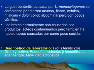 • La gastroenteritis causada por L. monocytogenes se
caracteriza por diarrea acuosa, fiebre, cefalea,
mialgias y dolor cólico abdominal pero con pocos
vómitos.
• Los brotes normalmente son causados por
productos lácteos contaminados pero también ha
habido casos causados por carne poco cocida.
• Diagnóstico de laboratorio: Frotis teñido con
Gram y cultivo. Pequeñas colonias β hemolíticas en
agar sangre. Movilidad acrobática.
 