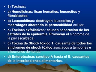 • 3) Toxinas:
• a) Hemolisinas: lisan hematíes, leucocitos y
fibroblastos.
• b) Leucocidinas: destruyen leucocitos y
macrófagos alterando la permeabilidad celular.
• c) Toxinas exfoliativas: causan separación de los
estratos de la epidermis. Provocan el síndrome de
la piel escaldada.
• c) Toxina de Shock tóxico 1: causante de todos los
síndromes de shock tóxico asociados a tampones e
infecciones de herida.
• d) Enterotoxinas serotipo A hasta el E: causantes
de la intoxicaciones alimentarias.
 