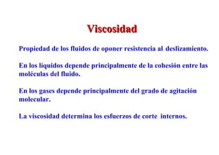 Viscosidad
Propiedad de los fluidos de oponer resistencia al deslizamiento.

En los líquidos depende principalmente de la cohesión entre las
moléculas del fluido.

En los gases depende principalmente del grado de agitación
molecular.

La viscosidad determina los esfuerzos de corte internos.
 
