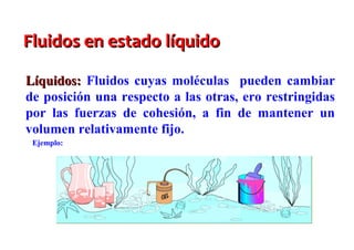 Fluidos en estado líquido

Líquidos: Fluidos cuyas moléculas pueden cambiar
de posición una respecto a las otras, ero restringidas
por las fuerzas de cohesión, a fin de mantener un
volumen relativamente fijo.
 Ejemplo:
 