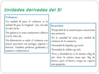 Unidades derivadas del SI Volumen :  La unidad SI para el volumen es la unidad SI para la longitud  (m) elevada al cubo (m3). En química se usan centímetros cúbicos (cm3), litro (l). En laboratorio se mide el volumen con mayor precisión con jeringas, pipetas y buretas. También probetas graduadas y matraces volumétricos Densidad :  Propiedad de la materia para caracterizar una sustancia. Es la cantidad de masa por unidad de volumen de la sustancia. Densidad de líquidos (g/cm3) Densidad de sólidos (g/ml) Peso y densidad no es lo mismo (1kg de aire tiene la misma masa que 1kg de hierro, pero el hierro ocupa un espacio más pequeño. 