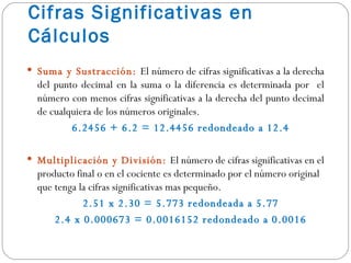 Cifras Significativas en Cálculos Suma y Sustracción:  El número de cifras significativas a la derecha del punto decimal en la suma o la diferencia es determinada por  el número con menos cifras significativas a la derecha del punto decimal de cualquiera de los números originales. 6.2456 + 6.2 = 12.4456 redondeado a 12.4 Multiplicación y División:  El número de cifras significativas en el producto final o en el cociente es determinado por el número original que tenga la cifras significativas mas pequeño. 2.51 x 2.30 = 5.773 redondeada a 5.77 2.4 x 0.000673 = 0.0016152 redondeado a 0.0016 