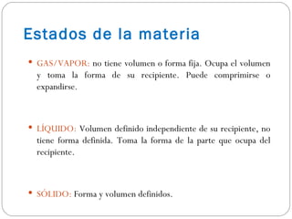 Estados de la materia GAS/VAPOR:  no tiene volumen o forma fija. Ocupa el volumen y toma la forma de su recipiente. Puede comprimirse o expandirse. LÍQUIDO:  Volumen definido independiente de su recipiente, no tiene forma definida. Toma la forma de la parte que ocupa del recipiente. SÓLIDO:  Forma y volumen definidos.  