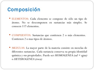Composición  ELEMENTOS:  Cada elemento se compone de sólo un tipo de átomo.   No se descomponen en sustancias más simples. Se conocen 117 elementos. COMPUESTOS:  Sustancias que contienen 2 o más elementos.  Contienen 2 o mas tipos de átomos. MEZCLAS:  La mayor parte de la materia consiste en mezclas de diferentes sustancias. Cada sustancia conserva su propia identidad química y sus propiedades. Puede ser  HOMOGENEA (sal + agua)  o  HETEROGENEA (roca) 