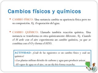 Cambios físicos y químicos CAMBIO FÍSICO:  Una sustancia cambia su apariencia física pero no su composición. Ej.  Evaporación del agua. CAMBIO QUÍMICO:  Llamado también reacción química. Una sustancia se transforma en otra químicamente diferente. Ej.  Cuando el H arde con el aire experimenta un cambio químico, ya que se combina con el O y forma el H2O. ACTIVIDAD : ¿Cuál de las siguientes es un cambio físico y cuál un químico? Las plantas utilizan dióxido de carbono y agua para producir azúcar. El vapor de agua en el aire, en un día frío forma escarcha. 