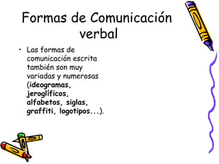 Formas de Comunicación  verbal Las formas de comunicación escrita también son muy variadas y numerosas ( ideogramas, jeroglíficos, alfabetos, siglas, graffiti, logotipos... ).  