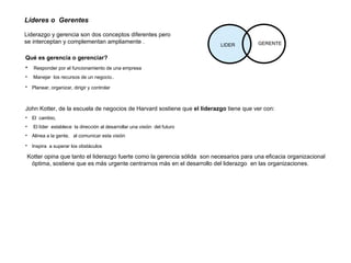 Líderes o  Gerentes   Liderazgo y gerencia son dos conceptos diferentes pero se interceptan y complementan ampliamente . LIDER GERENTE Qué es gerencia o gerenciar? Responder por el funcionamiento de una empresa Manejar  los recursos de un negocio.. Planear, organizar, dirigir y controlar   John Kotter, de la escuela de negocios de Harvard sostiene que  el liderazgo  tiene que ver con:  El  cambio,  El líder  establece  la dirección al desarrollar una visión  del futuro Alinea a la gente,  al comunicar esta visión  Inspira  a superar los obstáculos   Kotter opina que tanto el liderazgo fuerte como la gerencia sólida  son necesarios para una eficacia organizacional óptima, sostiene que es más urgente centrarnos más en el desarrollo del liderazgo  en las organizaciones. 