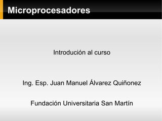 Microprocesadores Introdución al curso Ing. Esp. Juan Manuel Álvarez Quiñonez Fundación Universitaria San Martín 