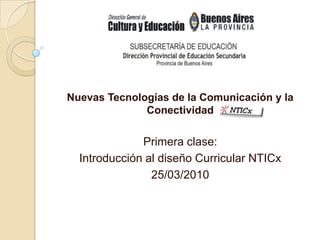 Nuevas Tecnologías de la Comunicación y la Conectividad  Primera clase: Introducción al diseño Curricular NTICx 25/03/2010 