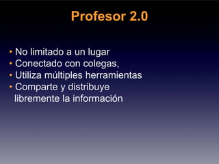 Profesor 2.0

• No limitado a un lugar
• Conectado con colegas,
• Utiliza múltiples herramientas
• Comparte y distribuye
  libremente la información
 