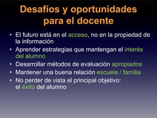Desafíos y oportunidades
       para el docente
• El futuro está en el acceso, no en la propiedad de
  la información
• Aprender estrategias que mantengan el interés
  del alumno
• Desarrollar métodos de evaluación apropiados
• Mantener una buena relación escuela / familia
• No perder de vista el principal objetivo:
  el éxito del alumno
 