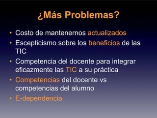 ¿Más Problemas?
• Costo de mantenernos actualizados
• Escepticismo sobre los beneficios de las
  TIC
• Competencia del docente para integrar
  eficazmente las TIC a su práctica
• Competencias del docente vs
  competencias del alumno
• E-dependencia
 