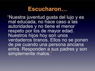 Escucharon…
“Nuestra juventud gusta del lujo y es
 mal educada, no hace caso a las
 autoridades y no tiene el menor
 respeto por los de mayor edad.
 Nuestros hijos hoy son unos
 verdaderos tiranos. Ellos no se ponen
 de pie cuando una persona anciana
 entra. Responden a sus padres y son
 simplemente malos.”
 