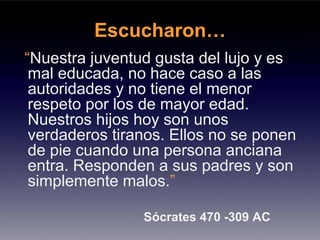 Escucharon…
“Nuestra juventud gusta del lujo y es
 mal educada, no hace caso a las
 autoridades y no tiene el menor
 respeto por los de mayor edad.
 Nuestros hijos hoy son unos
 verdaderos tiranos. Ellos no se ponen
 de pie cuando una persona anciana
 entra. Responden a sus padres y son
 simplemente malos.”

                Sócrates 470 -309 AC
 