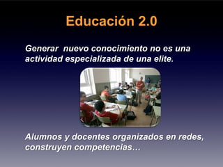 Educación 2.0
Generar nuevo conocimiento no es una
actividad especializada de una elite.




Alumnos y docentes organizados en redes,
construyen competencias…
 