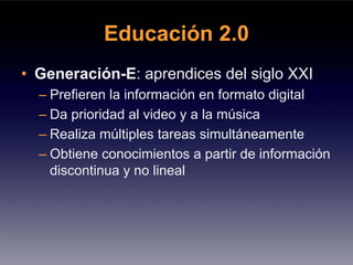 Educación 2.0
• Generación-E: aprendices del siglo XXI
  – Prefieren la información en formato digital
  – Da prioridad al video y a la música
  – Realiza múltiples tareas simultáneamente
  – Obtiene conocimientos a partir de información
    discontinua y no lineal
 