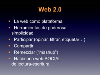 Web 2.0
 La web como plataforma
 Herramientas de poderosa
simplicidad
 Participar (opinar, filtrar, etiquetar…)
 Compartir
 Remezclar (“mashup”)
 Hacia una web SOCIAL
de lectura-escritura
 