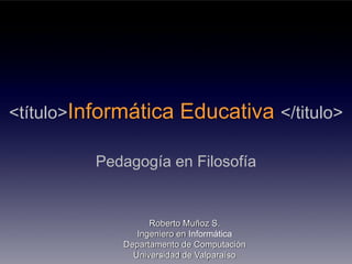 <título>Informática      Educativa </titulo>

         Pedagogía en Filosofía


                   Roberto Muñoz S.
                Ingeniero en Informática
             Departamento de Computación
               Universidad de Valparaíso
 
