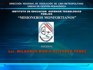 Lic. MILAGROS MARÍA OLIVARES PÉREZ DOCENTE: DIRECCIÓN  REGIONAL DE  EDUCACIÓN  DE  LIMA METROPOLITANA  UNIDAD DE GESTIÓN PEDAGÓGICA INSTITUTO DE EDUCACION  SUPERIOR TECNOLÓGICO PÚBLICO “ MISIONEROS MONFORTIANOS” 