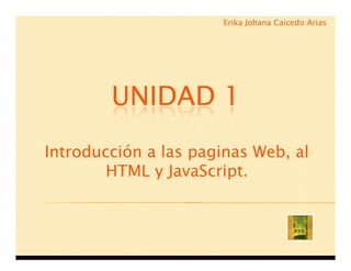 Erika Johana Caicedo Arias




        UNIDAD 1
Introducción a las paginas Web, al
        HTML y JavaScript.
 