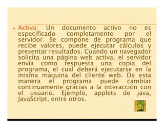 Activa: Un documento activo no es
especificado     completamente    por    el
servidor. Se compone de programa que
recibe valores, puede ejecutar cálculos y
presentar resultados. Cuando un navegador
solicita una página web activa, el servidor
envía como respuesta una copia del
programa, el cual deberá ejecutarse en la
misma máquina del cliente web. De esta
manera el programa puede cambiar
continuamente gracias a la interacción con
el usuario. Ejemplo, applets de java,
JavaScript, entre otros.
 
