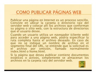 COMO PUBLICAR PÁGINAS WEB
Publicar una página en Internet es un proceso sencillo.
Consiste en ubicar la carpeta o directorio raíz del
servidor web y colocar allí los archivos que conforman
su página o sitio web, con la estructura de directorios
que el usuario desee.
Cuando un usuario utiliza un navegador (cliente web)
para acceder a una página web, podría especificar la
ruta completa hasta el archivo deseado. En caso de
que no se indique un nombre de archivo en el
segmento final del URL, se entiende que la solicitud es
el archivo por omisión, llamado normalmente
index.html o home.html.
Si la página que desea publicar contiene documentos
estáticos o activos, simplemente se almacenan los
archivos en la carpeta raíz del servidor web.
 
