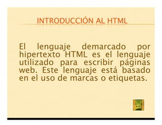 INTRODUCCIÓN AL HTML


El lenguaje demarcado por
hipertexto HTML es el lenguaje
utilizado para escribir páginas
web. Este lenguaje está basado
en el uso de marcas o etiquetas.
 